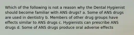 Which of the following is not a reason why the Dental Hygienist should become familiar with ANS drugs? a. Some of ANS drugs are used in dentistry b. Members of other drug groups have effects similar to ANS drugs c. Hygienists can prescribe ANS drugs d. Some of ANS drugs produce oral adverse effects