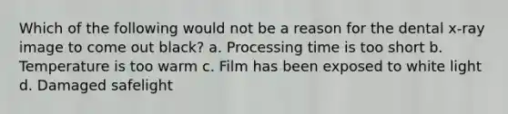 Which of the following would not be a reason for the dental x-ray image to come out black? a. Processing time is too short b. Temperature is too warm c. Film has been exposed to white light d. Damaged safelight