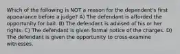 Which of the following is NOT a reason for the dependent's first appearance before a judge? A) The defendant is afforded the opportunity for bail. B) The defendant is advised of his or her rights. C) The defendant is given formal notice of the charges. D) The defendant is given the opportunity to cross-examine witnesses.