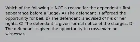 Which of the following is NOT a reason for the dependent's first appearance before a judge? A) The defendant is afforded the opportunity for bail. B) The defendant is advised of his or her rights. C) The defendant is given formal notice of the charges. D) The defendant is given the opportunity to cross-examine witnesses.