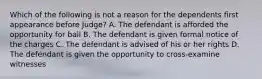 Which of the following is not a reason for the dependents first appearance before Judge? A. The defendant is afforded the opportunity for bail B. The defendant is given formal notice of the charges C. The defendant is advised of his or her rights D. The defendant is given the opportunity to cross-examine witnesses