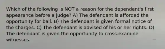 Which of the following is NOT a reason for the dependent's first appearance before a judge? A) The defendant is afforded the opportunity for bail. B) The defendant is given formal notice of the charges. C) The defendant is advised of his or her rights. D) The defendant is given the opportunity to cross-examine witnesses.