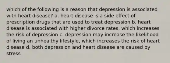 which of the following is a reason that depression is associated with heart disease? a. heart disease is a side effect of prescription drugs that are used to treat depression b. heart disease is associated with higher divorce rates, which increases the risk of depression c. depression may increase the likelihood of living an unhealthy lifestyle, which increases the risk of heart disease d. both depression and heart disease are caused by stress