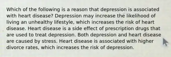 Which of the following is a reason that depression is associated with heart disease? Depression may increase the likelihood of living an unhealthy lifestyle, which increases the risk of heart disease. Heart disease is a side effect of prescription drugs that are used to treat depression. Both depression and heart disease are caused by stress. Heart disease is associated with higher divorce rates, which increases the risk of depression.