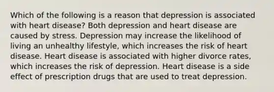 Which of the following is a reason that depression is associated with heart disease? Both depression and heart disease are caused by stress. Depression may increase the likelihood of living an unhealthy lifestyle, which increases the risk of heart disease. Heart disease is associated with higher divorce rates, which increases the risk of depression. Heart disease is a side effect of prescription drugs that are used to treat depression.