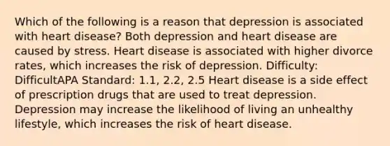 Which of the following is a reason that depression is associated with heart disease? Both depression and heart disease are caused by stress. Heart disease is associated with higher divorce rates, which increases the risk of depression. Difficulty: DifficultAPA Standard: 1.1, 2.2, 2.5 Heart disease is a side effect of prescription drugs that are used to treat depression. Depression may increase the likelihood of living an unhealthy lifestyle, which increases the risk of heart disease.