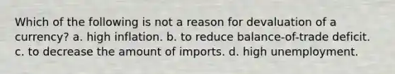 Which of the following is not a reason for devaluation of a currency? a. high inflation. b. to reduce balance-of-trade deficit. c. to decrease the amount of imports. d. high unemployment.