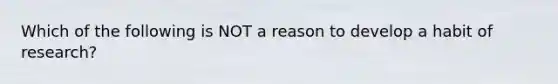 Which of the following is NOT a reason to develop a habit of research?