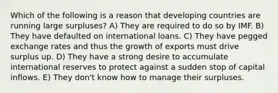 Which of the following is a reason that developing countries are running large surpluses? A) They are required to do so by IMF. B) They have defaulted on international loans. C) They have pegged exchange rates and thus the growth of exports must drive surplus up. D) They have a strong desire to accumulate international reserves to protect against a sudden stop of capital inflows. E) They don't know how to manage their surpluses.