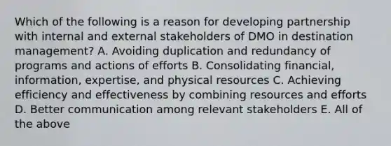 Which of the following is a reason for developing partnership with internal and external stakeholders of DMO in destination management? A. Avoiding duplication and redundancy of programs and actions of efforts B. Consolidating financial, information, expertise, and physical resources C. Achieving efficiency and effectiveness by combining resources and efforts D. Better communication among relevant stakeholders E. All of the above