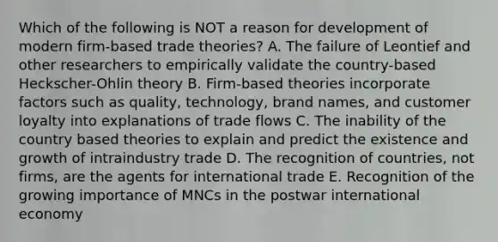 Which of the following is NOT a reason for development of modern firm-based trade theories? A. The failure of Leontief and other researchers to empirically validate the country-based Heckscher-Ohlin theory B. Firm-based theories incorporate factors such as quality, technology, brand names, and customer loyalty into explanations of trade flows C. The inability of the country based theories to explain and predict the existence and growth of intraindustry trade D. The recognition of countries, not firms, are the agents for international trade E. Recognition of the growing importance of MNCs in the postwar international economy