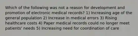 Which of the following was not a reason for development and promotion of electronic medical records? 1) Increasing age of the general population 2) Increase in medical errors 3) Rising healthcare costs 4) Paper medical records could no longer meet patients' needs 5) Increasing need for coordination of care