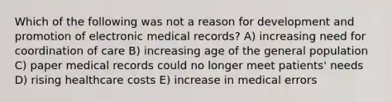 Which of the following was not a reason for development and promotion of electronic medical records? A) increasing need for coordination of care B) increasing age of the general population C) paper medical records could no longer meet patients' needs D) rising healthcare costs E) increase in medical errors