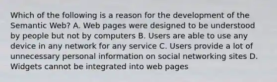 Which of the following is a reason for the development of the Semantic Web? A. Web pages were designed to be understood by people but not by computers B. Users are able to use any device in any network for any service C. Users provide a lot of unnecessary personal information on social networking sites D. Widgets cannot be integrated into web pages