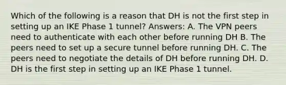 Which of the following is a reason that DH is not the first step in setting up an IKE Phase 1 tunnel? Answers: A. The VPN peers need to authenticate with each other before running DH B. The peers need to set up a secure tunnel before running DH. C. The peers need to negotiate the details of DH before running DH. D. DH is the first step in setting up an IKE Phase 1 tunnel.