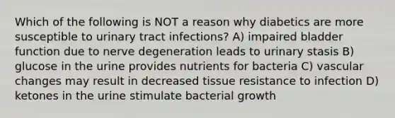 Which of the following is NOT a reason why diabetics are more susceptible to urinary tract infections? A) impaired bladder function due to nerve degeneration leads to urinary stasis B) glucose in the urine provides nutrients for bacteria C) vascular changes may result in decreased tissue resistance to infection D) ketones in the urine stimulate bacterial growth