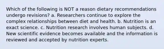 Which of the following is NOT a reason dietary recommendations undergo revisions? a. Researchers continue to explore the complex relationships between diet and health. b. Nutrition is an exact science. c. Nutrition research involves human subjects. d. New scientific evidence becomes available and the information is reviewed and accepted by nutrition experts.