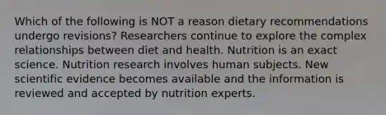 Which of the following is NOT a reason dietary recommendations undergo revisions? Researchers continue to explore the complex relationships between diet and health. Nutrition is an exact science. Nutrition research involves human subjects. New scientific evidence becomes available and the information is reviewed and accepted by nutrition experts.