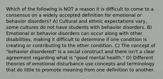 Which of the following is NOT a reason it is difficult to come to a consensus on a widely accepted definition for emotional or behavior disorders? A) Cultural and ethnic expectations vary, some cultures do not have students with behavior disorders. B) Emotional or behavior disorders can occur along with other disabilities, making it difficult to determine if one condition is creating or contributing to the other condition. C) The concept of "behavior disordered" is a social construct and there isn't a clear agreement regarding what is "good mental health." D) Different theories of emotional disturbance use concepts and terminology that do little to promote meaning from one definition to another.