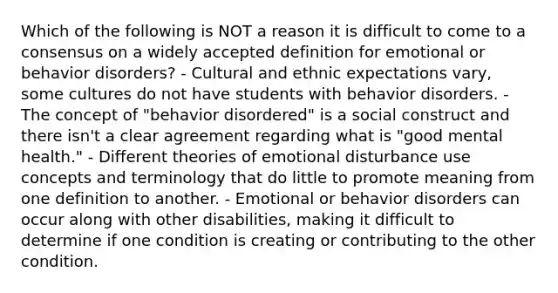 Which of the following is NOT a reason it is difficult to come to a consensus on a widely accepted definition for emotional or behavior disorders? - Cultural and ethnic expectations vary, some cultures do not have students with behavior disorders. - The concept of "behavior disordered" is a social construct and there isn't a clear agreement regarding what is "good mental health." - Different theories of emotional disturbance use concepts and terminology that do little to promote meaning from one definition to another. - Emotional or behavior disorders can occur along with other disabilities, making it difficult to determine if one condition is creating or contributing to the other condition.