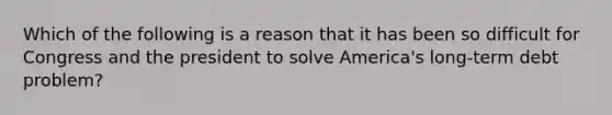 Which of the following is a reason that it has been so difficult for Congress and the president to solve America's long-term debt problem?