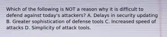 Which of the following is NOT a reason why it is difficult to defend against today's attackers? A. Delays in security updating B. Greater sophistication of defense tools C. Increased speed of attacks D. Simplicity of attack tools.