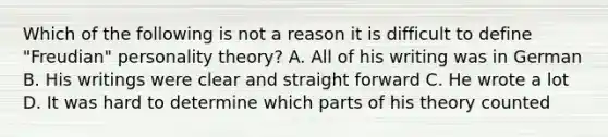 Which of the following is not a reason it is difficult to define "Freudian" personality theory? A. All of his writing was in German B. His writings were clear and straight forward C. He wrote a lot D. It was hard to determine which parts of his theory counted