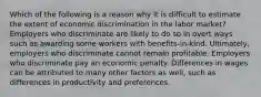 Which of the following is a reason why it is difficult to estimate the extent of economic discrimination in the labor market? Employers who discriminate are likely to do so in overt ways such as awarding some workers with benefits-in-kind. Ultimately, employers who discriminate cannot remain profitable. Employers who discriminate pay an economic penalty. Differences in wages can be attributed to many other factors as well, such as differences in productivity and preferences.