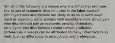 Which of the following is a reason why it is difficult to estimate the extent of economic discrimination in the labor market? Employers who discriminate are likely to do so in overt ways such as awarding some workers with benefits-in-kind. Employers who discriminate pay an economic penalty. Ultimately, employers who discriminate cannot remain profitable. Differences in wages can be attributed to many other factors as well, such as differences in productivity and preferences.