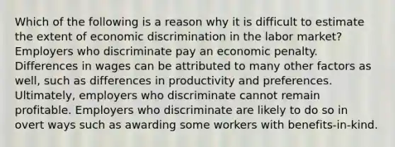 Which of the following is a reason why it is difficult to estimate the extent of economic discrimination in the labor market? Employers who discriminate pay an economic penalty. Differences in wages can be attributed to many other factors as well, such as differences in productivity and preferences. Ultimately, employers who discriminate cannot remain profitable. Employers who discriminate are likely to do so in overt ways such as awarding some workers with benefits-in-kind.