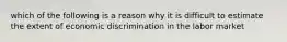 which of the following is a reason why it is difficult to estimate the extent of economic discrimination in the labor market