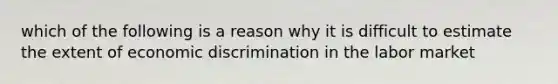 which of the following is a reason why it is difficult to estimate the extent of economic discrimination in the labor market