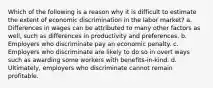 Which of the following is a reason why it is difficult to estimate the extent of economic discrimination in the labor market? a. Differences in wages can be attributed to many other factors as well, such as differences in productivity and preferences. b. Employers who discriminate pay an economic penalty. c. Employers who discriminate are likely to do so in overt ways such as awarding some workers with benefits-in-kind. d. Ultimately, employers who discriminate cannot remain profitable.