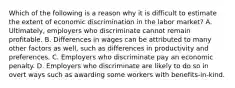 Which of the following is a reason why it is difficult to estimate the extent of economic discrimination in the labor market? A. Ultimately, employers who discriminate cannot remain profitable. B. Differences in wages can be attributed to many other factors as well, such as differences in productivity and preferences. C. Employers who discriminate pay an economic penalty. D. Employers who discriminate are likely to do so in overt ways such as awarding some workers with benefits-in-kind.