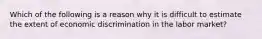 Which of the following is a reason why it is difficult to estimate the extent of economic discrimination in the labor market?