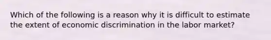 Which of the following is a reason why it is difficult to estimate the extent of economic discrimination in the labor market?