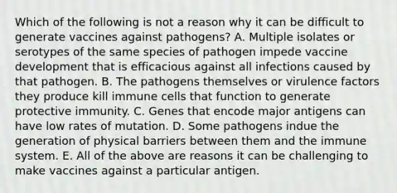 Which of the following is not a reason why it can be difficult to generate vaccines against pathogens? A. Multiple isolates or serotypes of the same species of pathogen impede vaccine development that is efficacious against all infections caused by that pathogen. B. The pathogens themselves or virulence factors they produce kill immune cells that function to generate protective immunity. C. Genes that encode major antigens can have low rates of mutation. D. Some pathogens indue the generation of physical barriers between them and the immune system. E. All of the above are reasons it can be challenging to make vaccines against a particular antigen.