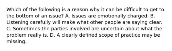 Which of the following is a reason why it can be difficult to get to the bottom of an issue? A. Issues are emotionally charged. B. Listening carefully will make what other people are saying clear. C. Sometimes the parties involved are uncertain about what the problem really is. D. A clearly defined scope of practice may be missing.