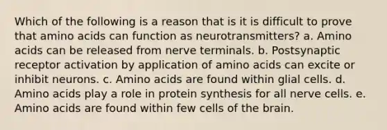 Which of the following is a reason that is it is difficult to prove that amino acids can function as neurotransmitters? a. Amino acids can be released from nerve terminals. b. Postsynaptic receptor activation by application of amino acids can excite or inhibit neurons. c. Amino acids are found within glial cells. d. Amino acids play a role in protein synthesis for all nerve cells. e. Amino acids are found within few cells of the brain.