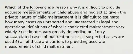 Which of the following is a reason why it is difficult to provide accurate measurements on child abuse and neglect 1) given the private nature of child maltreatment it is difficult to estimate how many cases go unreported and undetected 2) legal and operational definitions of what is considered maltreatment vary widely 3) estimates vary greatly depending on if only substantiated cases of maltreatment or all suspected cases are used 4) all of these are barriers to providing accurate measurement of child maltreatment