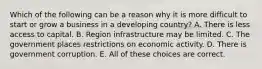 Which of the following can be a reason why it is more difficult to start or grow a business in a developing country? A. There is less access to capital. B. Region infrastructure may be limited. C. The government places restrictions on economic activity. D. There is government corruption. E. All of these choices are correct.