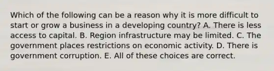 Which of the following can be a reason why it is more difficult to start or grow a business in a developing country? A. There is less access to capital. B. Region infrastructure may be limited. C. The government places restrictions on economic activity. D. There is government corruption. E. All of these choices are correct.