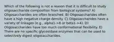 Which of the following is not a reason that it is difficult to study oligosaccharide composition from biological systems? A) Oligosaccharides are often branched. B) Oligosaccharides often have a high negative charge density. C) Oligosaccharides have a variety of linkages (e.g., alpha1->6 or beta1->4). D) Oligosaccharides have too much conformational flexibility. E) There are no specific glycosidase enzymes that can be used to selectively digest oligosaccharides.