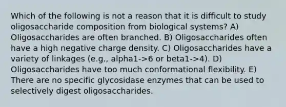 Which of the following is not a reason that it is difficult to study oligosaccharide composition from biological systems? A) Oligosaccharides are often branched. B) Oligosaccharides often have a high negative charge density. C) Oligosaccharides have a variety of linkages (e.g., alpha1->6 or beta1->4). D) Oligosaccharides have too much conformational flexibility. E) There are no specific glycosidase enzymes that can be used to selectively digest oligosaccharides.