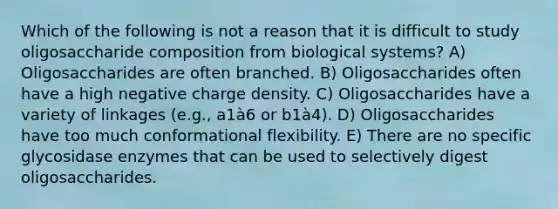 Which of the following is not a reason that it is difficult to study oligosaccharide composition from biological systems? A) Oligosaccharides are often branched. B) Oligosaccharides often have a high negative charge density. C) Oligosaccharides have a variety of linkages (e.g., a1à6 or b1à4). D) Oligosaccharides have too much conformational flexibility. E) There are no specific glycosidase enzymes that can be used to selectively digest oligosaccharides.