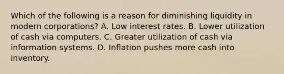 Which of the following is a reason for diminishing liquidity in modern corporations? A. Low interest rates. B. Lower utilization of cash via computers. C. Greater utilization of cash via information systems. D. Inflation pushes more cash into inventory.