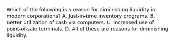 Which of the following is a reason for diminishing liquidity in modern corporations? A. Just-in-time inventory programs. B. Better utilization of cash via computers. C. Increased use of point-of-sale terminals. D. All of these are reasons for diminishing liquidity.