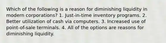 Which of the following is a reason for diminishing liquidity in modern corporations? 1. Just-in-time inventory programs. 2. Better utilization of cash via computers. 3. Increased use of point-of-sale terminals. 4. All of the options are reasons for diminishing liquidity.