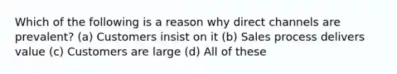 Which of the following is a reason why direct channels are prevalent? (a) Customers insist on it (b) Sales process delivers value (c) Customers are large (d) All of these