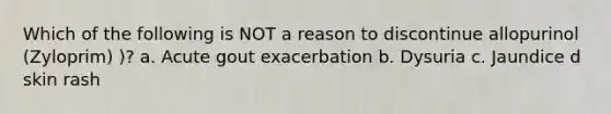 Which of the following is NOT a reason to discontinue allopurinol (Zyloprim) )? a. Acute gout exacerbation b. Dysuria c. Jaundice d skin rash